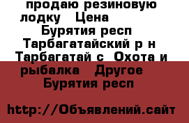 продаю резиновую лодку › Цена ­ 15 000 - Бурятия респ., Тарбагатайский р-н, Тарбагатай с. Охота и рыбалка » Другое   . Бурятия респ.